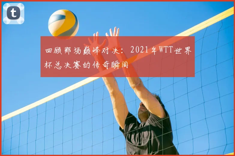 回顾那场巅峰对决：2021年WTT世界杯总决赛的传奇瞬间