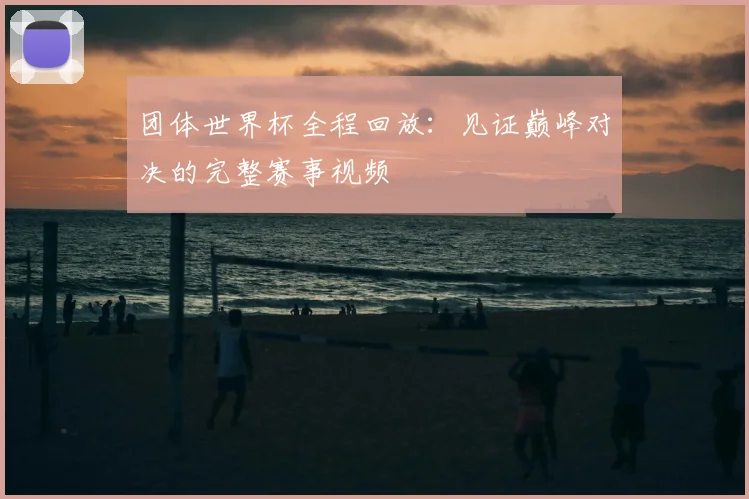 团体世界杯全程回放：见证巅峰对决的完整赛事视频