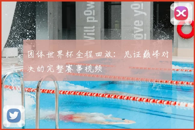 团体世界杯全程回放：见证巅峰对决的完整赛事视频