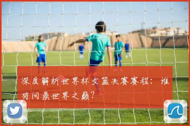 深度解析世界杯女篮决赛赛程:谁将问鼎世界之巅?