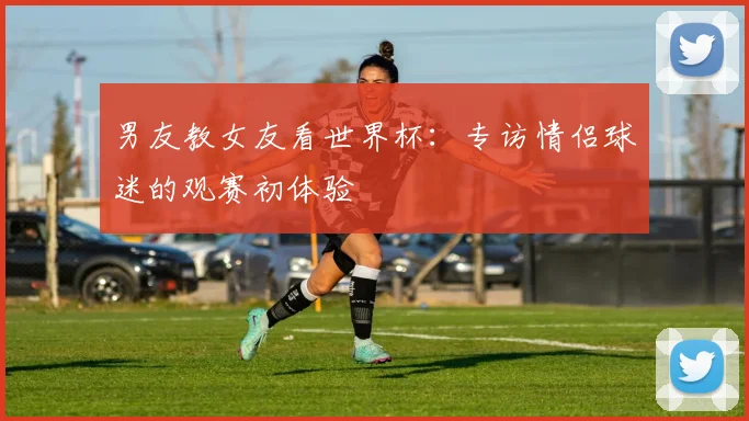 男友教女友看世界杯：专访情侣球迷的观赛初体验