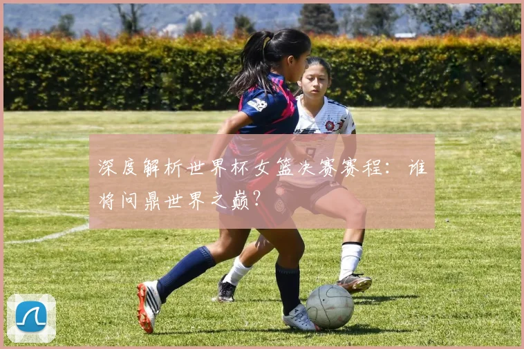 深度解析世界杯女篮决赛赛程:谁将问鼎世界之巅?