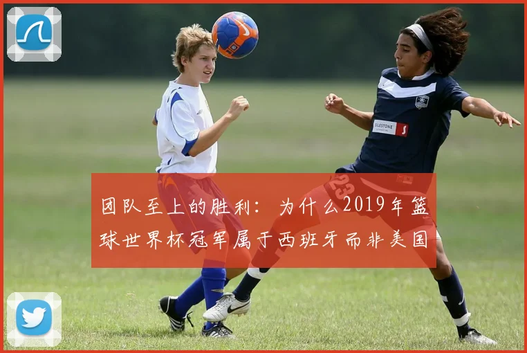 团队至上的胜利：为什么2019年篮球世界杯冠军属于西班牙而非美国？