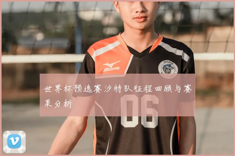 世界杯预选赛沙特队征程回顾与赛果分析