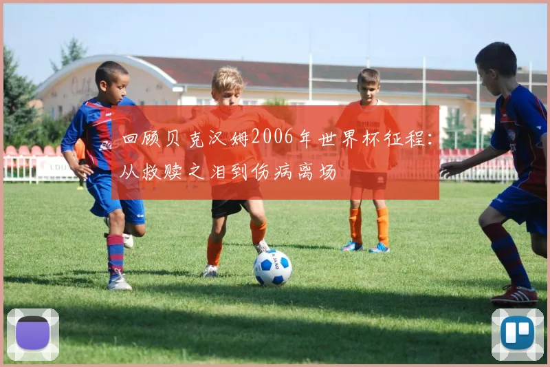回顾贝克汉姆2006年世界杯征程：从救赎之泪到伤病离场