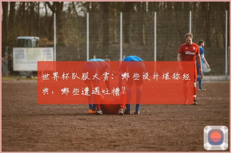 世界杯队服大赏：哪些设计堪称经典，哪些遭遇吐槽？