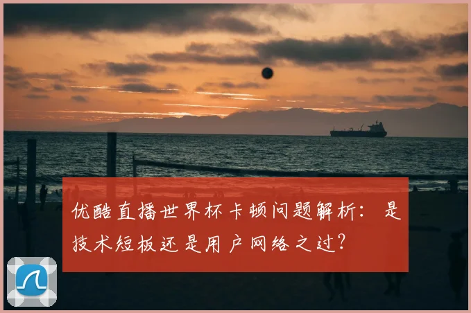 优酷直播世界杯卡顿问题解析：是技术短板还是用户网络之过？