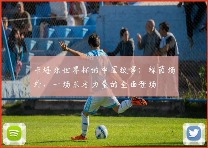 卡塔尔世界杯的中国故事：绿茵场外，一场东方力量的全面登场