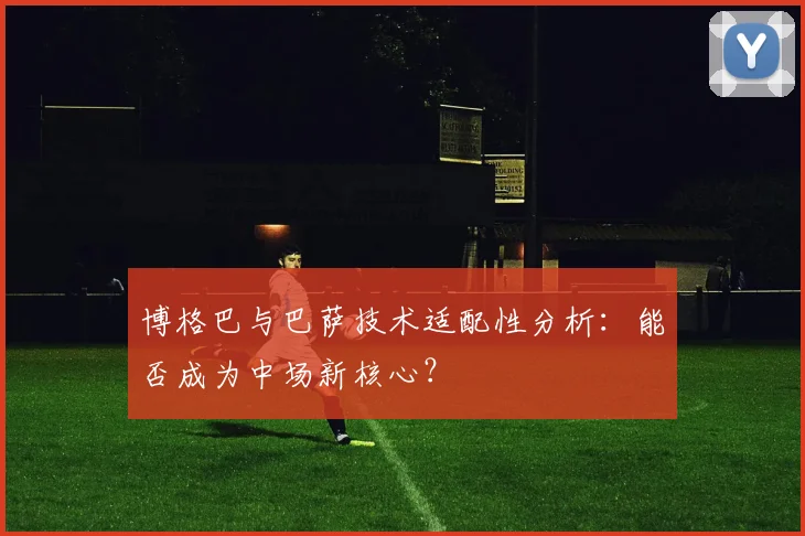 博格巴与巴萨技术适配性分析：能否成为中场新核心？