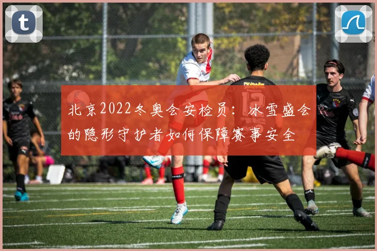 北京2022冬奥会安检员：冰雪盛会的隐形守护者如何保障赛事安全