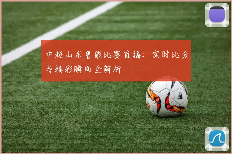 中超山东鲁能比赛直播：实时比分与精彩瞬间全解析