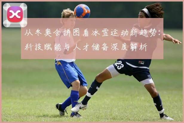 从冬奥会拼图看冰雪运动新趋势：科技赋能与人才储备深度解析