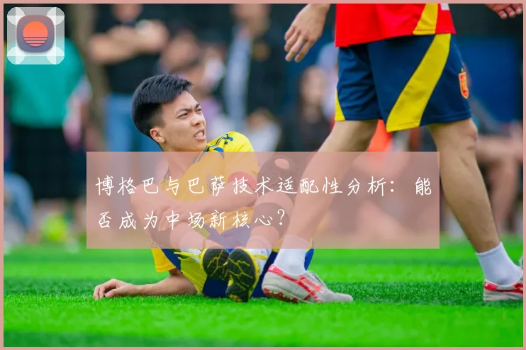 博格巴与巴萨技术适配性分析：能否成为中场新核心？