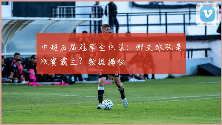 中超历届冠军全记录:哪支球队是联赛霸主?数据揭秘