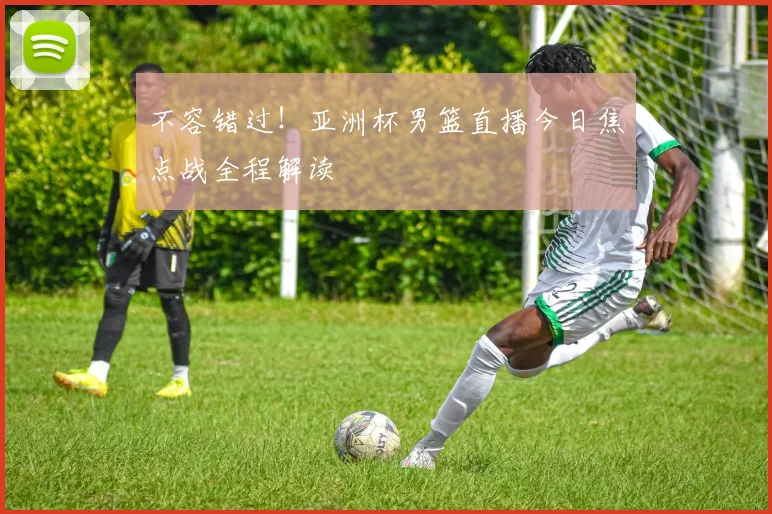 不容错过!亚洲杯男篮直播今日焦点战全程解读