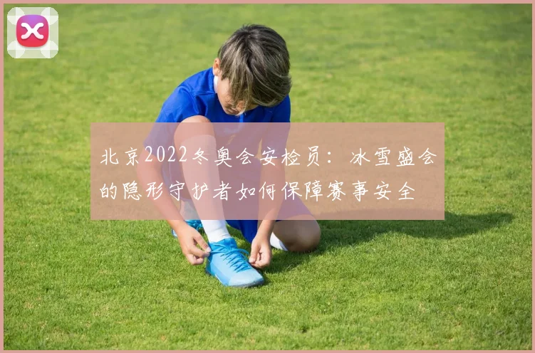 北京2022冬奥会安检员：冰雪盛会的隐形守护者如何保障赛事安全