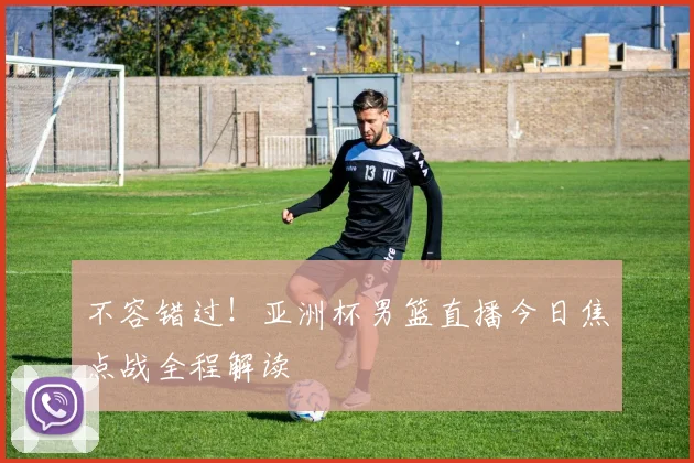 不容错过！亚洲杯男篮直播今日焦点战全程解读