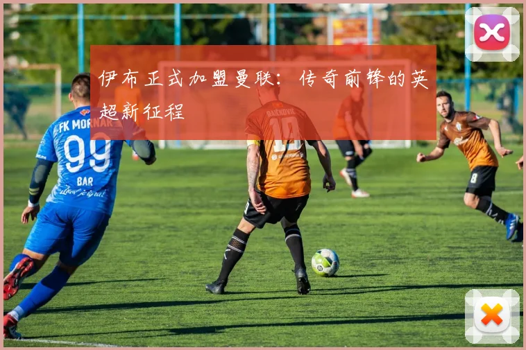 伊布正式加盟曼联：传奇前锋的英超新征程